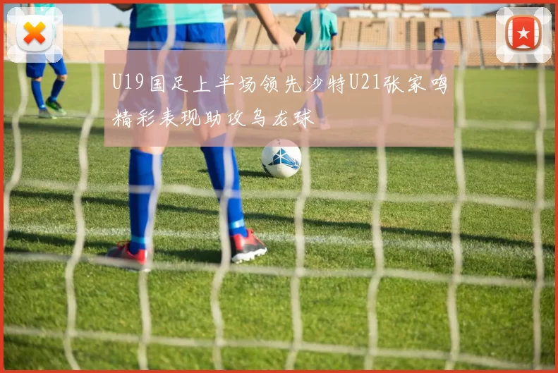 U19国足上半场领先沙特U21张家鸣精彩表现助攻乌龙球