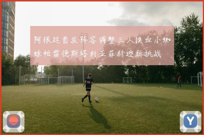 阿根廷首发阵容调整三人换血小蜘蛛帕雷德斯塔利亚菲科迎新挑战