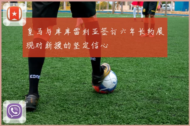 皇马与库库雷利亚签订六年长约展现对新援的坚定信心