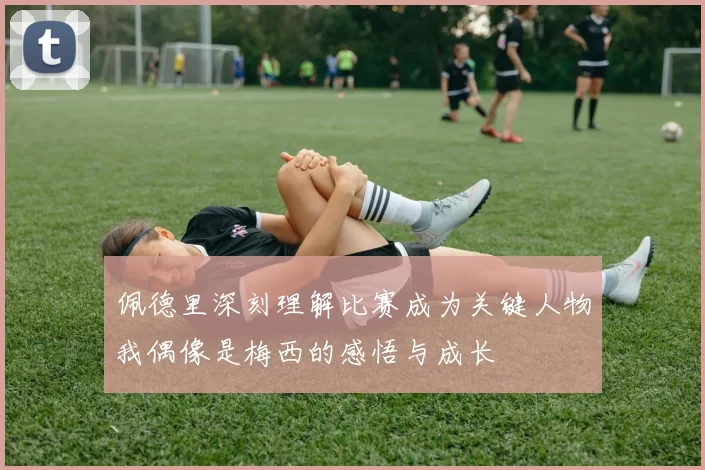 佩德里深刻理解比赛成为关键人物我偶像是梅西的感悟与成长