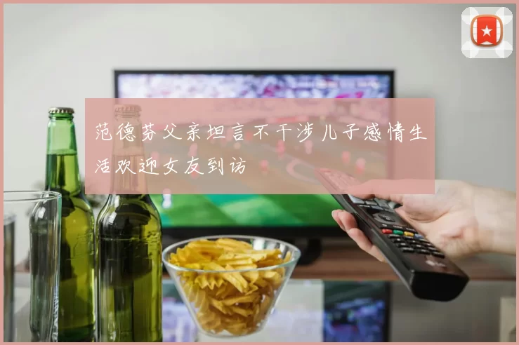 范德芬父亲坦言不干涉儿子感情生活欢迎女友到访