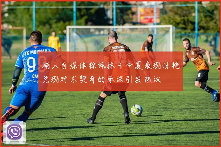 湖人自媒体称佩林卡今夏表现惊艳兑现对东契奇的承诺引发热议