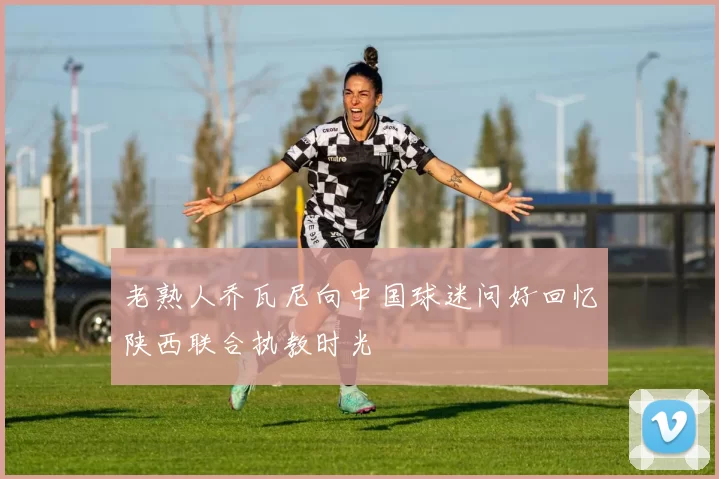 老熟人乔瓦尼向中国球迷问好回忆陕西联合执教时光