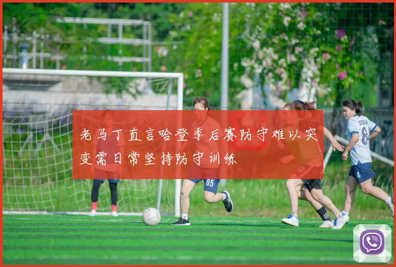老马丁直言哈登季后赛防守难以突变需日常坚持防守训练