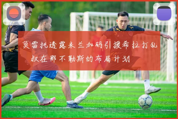 莫雷托透露米兰加码引援希拉打乱囧叔在那不勒斯的布局计划