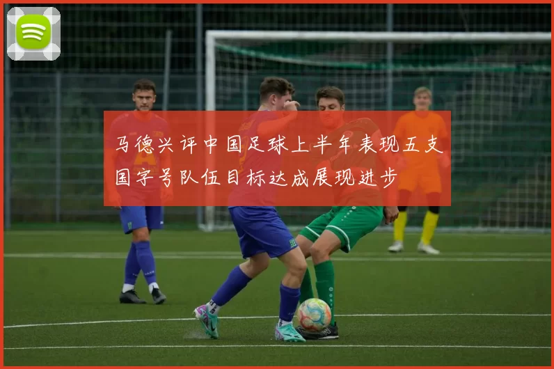 马德兴评中国足球上半年表现五支国字号队伍目标达成展现进步