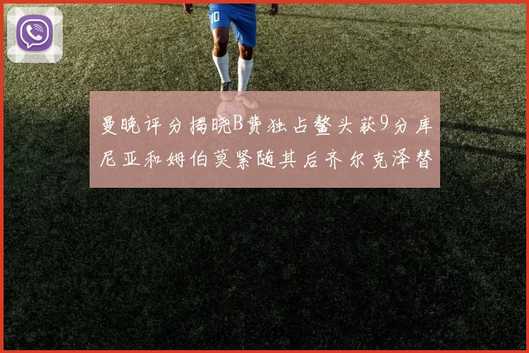 曼晚评分揭晓B费独占鳌头获9分库尼亚和姆伯莫紧随其后齐尔克泽替补仅得5分
