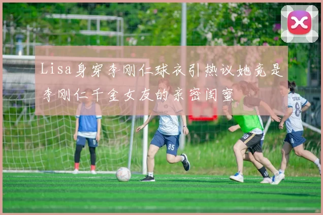 Lisa身穿李刚仁球衣引热议她竟是李刚仁千金女友的亲密闺蜜