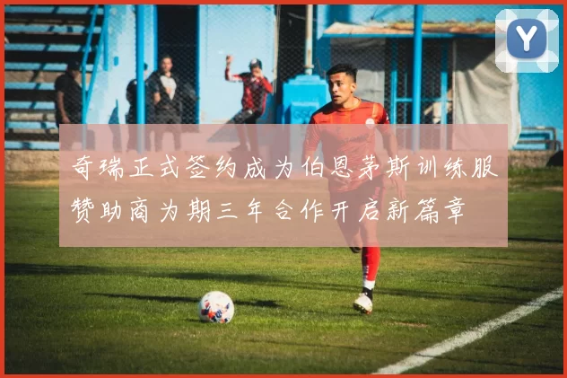 奇瑞正式签约成为伯恩茅斯训练服赞助商为期三年合作开启新篇章