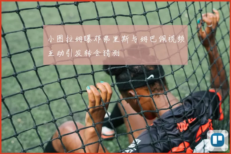 小图拉姆曝邓弗里斯与姆巴佩视频互动引发转会猜测