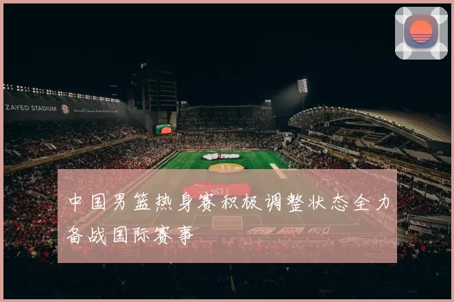 中国男篮热身赛积极调整状态全力备战国际赛事