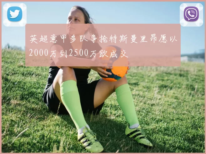 英超意甲多队争抢特斯曼里昂愿以2000万到2500万欧成交